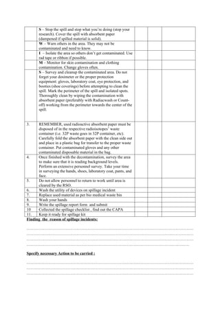 S – Stop the spill and stop what you’re doing (stop your
research). Cover the spill with absorbent paper
(dampened if spilled material is solid).
W – Warn others in the area. They may not be
contaminated and need to know.
I – Isolate the area so others don’t get contaminated. Use
rad tape or ribbon if possible.
M – Monitor for skin contamination and clothing
contamination. Change gloves often.
S – Survey and cleanup the contaminated area. Do not
forget your dosimeter or the proper protection
equipment: gloves, laboratory coat, eye protection, and
booties (shoe coverings) before attempting to clean the
spill. Mark the perimeter of the spill and isolated spots.
Thoroughly clean by wiping the contamination with
absorbent paper (preferably with Radiacwash or Count-
off) working from the perimeter towards the center of the
spill.
3. REMEMBER, used radioactive absorbent paper must be
disposed of in the respective radioisotopes’ waste
container (i.e. 32P waste goes in 32P container, etc).
Carefully fold the absorbent paper with the clean side out
and place in a plastic bag for transfer to the proper waste
container. Put contaminated gloves and any other
contaminated disposable material in the bag.
4. Once finished with the decontamination, survey the area
to make sure that it is reading background levels.
Perform an extensive personnel survey. Take your time
in surveying the hands, shoes, laboratory coat, pants, and
face.
5. Do not allow personnel to return to work until area is
cleared by the RSO.
6. Wash the utility of devices on spillage incident
7. Replace used material as per bio medical waste bin
8. Wash your hands
9. Write the spillage report form and submit
10 Collected the spillage checklist , find out the CAPA
11. Keep it ready for spillage kit
Finding the reason of spillage incidents:
……………………………………………………………………………………………………………
……………………………………………………………………………………………………………
……………………………………………………………………………………………………………
…………………………………………………………………………………………………………
Specify necessary Action to be carried :
……………………………………………………………………………………………………………
……………………………………………………………………………………………………………
……………………………………………………………………………………………………………
 