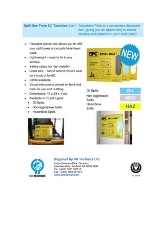 Spill Box From Oil Technics Ltd − Absorbent Pads in a convenient dispenser
                                  box, giving you an opportunity to create
                                  multiple spill stations in your work place!

   Reusable plastic box allows you to refill
   your spill boxes once pads have been
   used.
   Light-weight − easy to fix to any
   surface.
   Yellow colour for high visibility.
   Small size − can fit behind driver's seat
   on a truck or forklift.
   Refills available.
   Visual instructions printed on front and
   back for use and re-filling.                Oil Spills
   Dimensions: 44 x 53 x 4 cm.
                                               Non-Aggressive
   Available in 3 Spill Types:
                                               Spills
     Oil Spills                                Hazardous
     Non-aggressive Spills                     Spills
     Hazardous Spills




                      Supplied by Oil Technics Ltd.
                      Linton Business Park, Gourdon,
                      Aberdeenshire, Scotland UK DD10 0NH
                      Tel: +44(0) 1561 361515
                      Fax: +44(0) 1561 361001
                      www.oiltechnics.com
 