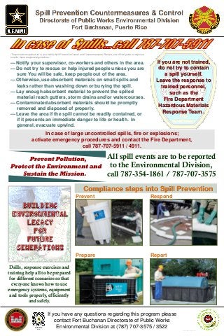 If you have any questions regarding this program please
contact Fort Buchanan Directorate of Public Works
Environmental Division at (787) 707-3575 / 3522
All spill events are to be reported
to the Environmental Division,
call 787-354-1861 / 787-707-3575
Fort Buchanan
Slideshare® Site
Scan it!
•The procedures spelled out in your facility Spill Prevention Control and Countermeasures Plan are your official guide to response
to spills, these are general guidelines. *
— Notify your supervisor, co-workers and others in the area.
— Do not try to rescue or help injured people unless you are
sure You will be safe, keep people out of the area.
— Otherwise, use absorbent materials on small spills and
leaks rather than washing down or burying the spill.
— Lay enough absorbent material to prevent the spilled
material reach gutters, storm drains and/or watercourses.
— Contaminated absorbent materials should be promptly
removed and disposed of properly.
— Leave the area if the spill cannot be readily contained, or
if it presents an immediate danger to life or health. In
general, evacuate upwind.
In case of large uncontrolled spills, fire or explosions;
activate emergency procedures and contact the Fire Department,
call 787-707-5911 / 4911.
Compliance steps into Spill Prevention
Respond
Report
Prevent
Prepare
Drills, response exercises and
training help all to be prepared
for different scenarios so that
everyone knows how to use
emergency systems, equipment
and tools properly, efficiently
and safely.
If you are not trained,
do not try to contain
a spill yourself.
Leave the response to
trained personnel,
such as the
Fire Department
Hazardous Materials
Response Team .
16 MAR, SEMS Rev, Dl #120
 