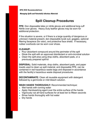 DPH/OSH Recommendations
Managing Spills and Potentially Infectious Materials


                     Spill Cleanup Procedures
PPE: Don disposable latex or nitrile gloves and additional long cuff
Nitrile over gloves. Heavy Duty leather gloves may be worn for
additional protection.

If the situation is severe, or if there is a large quantity of dangerous or
unknown material present, don disposable tyvek suit, goggles, optional
filtering facepiece (for odor), and protective face shield. If necessary,
rubber overboots can be worn over shoes.

CLEANUP:
♦ Pour absorbent compound around the perimeter of the spill
♦ Dilute the spill with an approved disinfectant or anti-microbial solution
♦ Clean the spill area using drop cloths, absorbent pads, or a
  previously prepared spill kit

DISPOSAL: Solid materials, drop cloths, absorbent pads, and paper
towels used to clean up spill material, and disposable PPE, can be
contained in red hazardous waste bags and disposed in accordance
with the facility’s hazardous waste disposal procedures.

DECONTAMINATE: Clean all reusable equipment with detergent
followed by a germicide or mild bleach solution.

WASH HANDS THOROUGHLY: Recommended technique:
♦ Wet hands with running water
♦ Apply Handwashing agent over the entire surface of the hands
♦ Vigorously rub all hand surfaces for at least ten to fifteen seconds
♦ Rinse hands thoroughly with hot water
♦ Dry hands
 