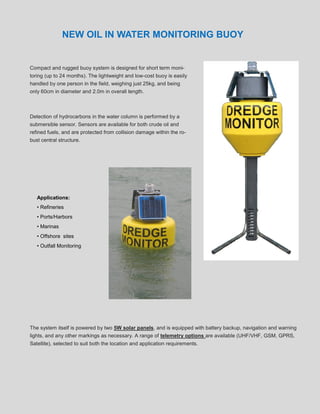 NEW OIL IN WATER MONITORING BUOY


Compact and rugged buoy system is designed for short term moni-
toring (up to 24 months). The lightweight and low-cost buoy is easily
handled by one person in the field, weighing just 25kg, and being
only 60cm in diameter and 2.0m in overall length.



Detection of hydrocarbons in the water column is performed by a
submersible sensor. Sensors are available for both crude oil and
refined fuels, and are protected from collision damage within the ro-
bust central structure.




   Applications:
   • Refineries
   • Ports/Harbors
   • Marinas
   • Offshore sites
   • Outfall Monitoring




The system itself is powered by two 5W solar panels, and is equipped with battery backup, navigation and warning
lights, and any other markings as necessary. A range of telemetry options are available (UHF/VHF, GSM, GPRS,
Satellite), selected to suit both the location and application requirements.
 