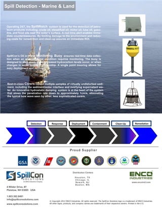 Spill Detection - Marine & Land



 Operating 24/7, the SpillWatch system is used for the detection of petro-
 leum products including; crude oil, diesel/fuel oil, motor oil, lube oil, gaso-
 line, and food oils near the water’s surface. A real-time alert enables imme-
 diate countermeasures. By limiting damage to the environment and reduc-
 ing costs for remediation and clean-up assures an immediate ROI.




 SpillCon’s Oil in Water Monitoring Buoy ensures real-time data collec-
 tion when an environmental condition requires monitoring. The buoy is
 designed to alert users when increased hydrocarbon levels occur, or when
 changes in water quality       develop. A single point mooring allows for
 easy deployment and recover.




 Best-in-class Corers collect multiple samples of virtually undisturbed sedi-
 ment, including the sediment/water interface and overlying supernatant wa-
 ter. An innovative hydrostatic damping system is at the heart of the system
 that slows the penetration rate down to approximately 1cm/s, eliminating
 the typical bow wave seen by other, less sophisticated corers.




                        Detection            Response               Deployment             Containment               Clean-Up              Remediation




                                                                  P r ou d S up pl i e r




                                                                     Distribution Centers

                                                                       Houston, TX
                                                                       Chicago, IL
              An ENCO Industries Company
                                                                       Newark, NJ                                                       www.encoind.com
                                                                       Boston, M A
 4 Wilder Drive, #7
 Plaistow, NH 03865 USA

 1.603.382.8481
 info@spillconsolutions.com
                                           © Copyright 2012 ENCO Industries. All rights reserved. The SpillCon Solutions logo is a trademark of ENCO Industries.
 www.spillconsolutions.com                 All other logos, products, and company names are trademarks of their respective owners. Printed in the U.S.
 
