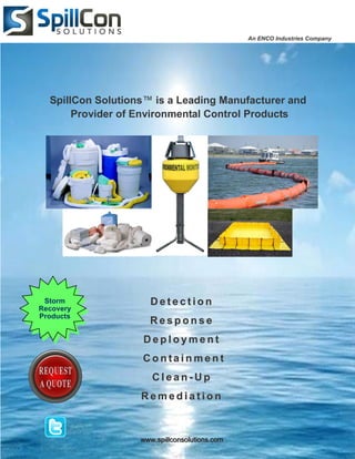 An ENCO Industries Company




  SpillCon Solutions™ is a Leading Manufacturer and
       Provider of Environmental Control Products




 Storm               Detection
Recovery
Products
                     Response
                   Deployment
                   Containment
                      Clean-Up
                   Remediation



                   www.spillconsolutions.com
 