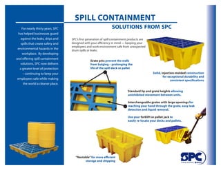 Spill Containment
     For nearly thirty years, SPC                                 solutions from spc
  has helped businesses guard
    against the leaks, drips and    SPC’s first generation of spill containment products are
    spills that create safety and   designed with your efficiency in mind — keeping your
                                    employees and work environment safe from unexpected
 environmental hazards in the       drum spills or leaks.
     workplace. By developing
and offering spill containment
                                                  Grate pins prevent the walls
   solutions, SPC now delivers                    from bulging – prolonging the
   a greater level of protection                  life of the spill deck or pallet
      – continuing to keep your                                                                 Solid, injection-molded construction
                                                                                                        for exceptional durability and
 employees safe while making                                                                                  consistent specifications
      the world a cleaner place.

                                                                              Standard lip and grate heights allowing
                                                                              uninhibited movement between units.

                                                                              interchangeable grates with large openings for
                                                                              reaching your hand through the grate, easy leak
                                                                              detection and liquid removal.

                                                                              Use your forklift or pallet jack to
                                                                              easily re-locate your decks and pallets.




                                       “nestable” for more efficient
                                             storage and shipping
 