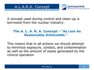 A.L.A.R.A. Concept
A concept used during control and clean-up is
borrowed from the nuclear industry:
The A. L. A. R. A. Concept - “As Low As
Reasonably Achievable.”
This means that in all actions we should attempt
to minimize exposure, contact, and contamination
as well as the amount of waste generated by the
control operation
13
PPT-095-01
 