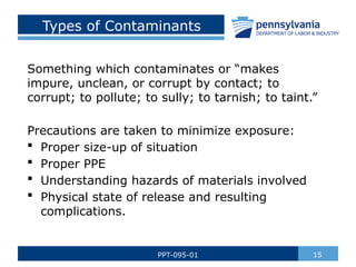 Types of Contaminants
Something which contaminates or “makes
impure, unclean, or corrupt by contact; to
corrupt; to pollute; to sully; to tarnish; to taint.”
Precautions are taken to minimize exposure:
 Proper size-up of situation
 Proper PPE
 Understanding hazards of materials involved
 Physical state of release and resulting
complications.
15
PPT-095-01
 