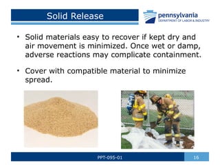 Solid Release
• Solid materials easy to recover if kept dry and
air movement is minimized. Once wet or damp,
adverse reactions may complicate containment.
• Cover with compatible material to minimize
spread.
16
PPT-095-01
 