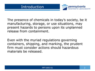 Introduction
The presence of chemicals in today’s society, be it
manufacturing, storage, or use situations, may
present hazards to persons upon its unplanned
release from containment.
Even with the myriad regulations governing
containers, shipping, and marking, the prudent
firm must consider actions should hazardous
materials be released.
2
PPT-095-01
 