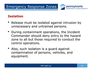 Emergency Response Zones
Isolation
 Release must be isolated against intrusion by
unnecessary and untrained persons.
 During containment operations, the Incident
Commander should deny entry to the hazard
zone to all but those required to conduct the
control operations.
 Also, such isolation is a guard against
contamination of persons, vehicles, and
equipment.
23
PPT-095-01
 
