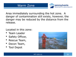 Warm Zone
Area immediately surrounding the hot zone. A
danger of contamination still exists, however, the
danger may be reduced by the distance from the
release.
Located in this zone:
 Team Leader
 Safety Officer,
 Rescue Team,
 Decon Team,
 Tool Depot
26
PPT-095-01
 