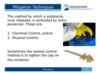 Mitigation Techniques
The method by which a substance,
once released, is controlled by entry
personnel. These are:
1. Chemical Control, and/or
2. Physical Control
Sometimes the easiest control
method is to tighten the cap on
the container.
29
PPT-095-01
 