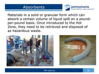 Absorbents
Materials in a solid or granular form which can
absorb a certain volume of liquid spill on a pound-
per-pound basis. Once introduced to the Hot
Zone, they need to be retrieved and disposed of
as hazardous waste.
36
PPT-095-01
 