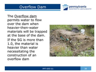 Overflow Dam
The Overflow dam
permits water to flow
over the dam when
heavier-then-water
materials will be trapped
at the base of the dam.
If the SG is more than
1.0, the material is
heavier than water
necessitating the
construction of an
overflow dam
38
PPT-095-01
 