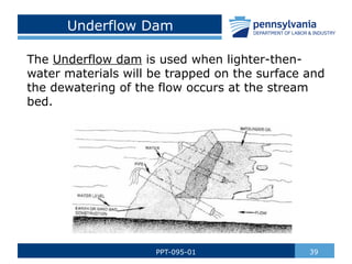 Underflow Dam
The Underflow dam is used when lighter-then-
water materials will be trapped on the surface and
the dewatering of the flow occurs at the stream
bed.
39
PPT-095-01
 
