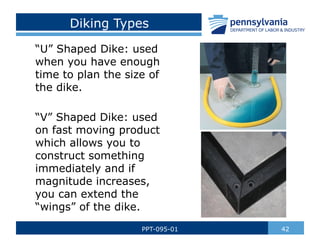 Diking Types
“U” Shaped Dike: used
when you have enough
time to plan the size of
the dike.
“V” Shaped Dike: used
on fast moving product
which allows you to
construct something
immediately and if
magnitude increases,
you can extend the
“wings” of the dike.
42
PPT-095-01
 