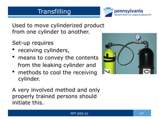 Transfilling
Used to move cylinderized product
from one cylinder to another.
Set-up requires
 receiving cylinders,
 means to convey the contents
from the leaking cylinder and
 methods to cool the receiving
cylinder.
A very involved method and only
properly trained persons should
initiate this.
47
PPT-095-01
 