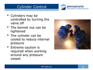 Cylinder Control
 Cylinders may be
controlled by turning the
valve off
 The bonnet nut can be
tightened
 The cylinder can be
cooled to reduce internal
pressure
 Extreme caution is
required when working
around any pressure
vessel.
48
PPT-095-01
 