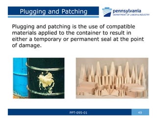 Plugging and Patching
Plugging and patching is the use of compatible
materials applied to the container to result in
either a temporary or permanent seal at the point
of damage.
49
PPT-095-01
 