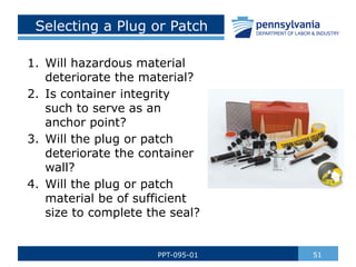 Selecting a Plug or Patch
1. Will hazardous material
deteriorate the material?
2. Is container integrity
such to serve as an
anchor point?
3. Will the plug or patch
deteriorate the container
wall?
4. Will the plug or patch
material be of sufficient
size to complete the seal?
51
PPT-095-01
 