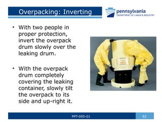 Overpacking: Inverting
• With two people in
proper protection,
invert the overpack
drum slowly over the
leaking drum.
• With the overpack
drum completely
covering the leaking
container, slowly tilt
the overpack to its
side and up-right it.
62
PPT-095-01
 
