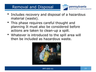 Removal and Disposal
 Includes recovery and disposal of a hazardous
material (waste).
 This phase requires careful thought and
planning It must also be considered before
actions are taken to clean-up a spill.
 Whatever is introduced to the spill area will
then be included as hazardous waste.
77
PPT-095-01
 