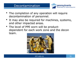 Decontamination
 The completion of any operation will require
decontamination of personnel.
 It may also be required for machines, systems,
and other impacted areas.
 The level of PPE worn will be product-
dependent for each work zone and the decon
team.
78
PPT-095-01
 