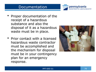 Documentation
 Proper documentation of the
receipt of a hazardous
substance and also the
disposal of it as a hazardous
waste must be in place.
 Prior contact with a licensed
hazardous waste contractor
must be accomplished and
the mechanism for disposal
must be in your contingency
plan for an emergency
response.
79
PPT-095-01
 