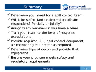 Summary
 Determine your need for a spill control team
 Will it be self-reliant or depend on off-site
responders? Partially or totally?
 Assign team members if you have a team
 Train your team to the level of response
expectations
 Provide required PPE, spill control equipment,
air monitoring equipment as required
 Determine type of decon and provide that
equipment
 Ensure your program meets safety and
regulatory requirements
82
PPT-095-01
 
