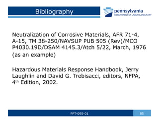 Bibliography
Neutralization of Corrosive Materials, AFR 71-4,
A-15, TM 38-250/NAVSUP PUB 505 (Rev)/MCO
P4030.19D/DSAM 4145.3/Atch 5/22, March, 1976
(as an example)
Hazardous Materials Response Handbook, Jerry
Laughlin and David G. Trebisacci, editors, NFPA,
4th
Edition, 2002.
85
PPT-095-01
 