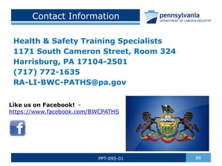 Contact Information
Health & Safety Training Specialists
1171 South Cameron Street, Room 324
Harrisburg, PA 17104-2501
(717) 772-1635
RA-LI-BWC-PATHS@pa.gov
86
PPT-095-01
 