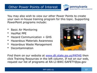 Other Power Points of Interest
You may also wish to view our other Power Points to create
your own in-house training program for this topic. Supporting
PowerPoint programs include:
 Basic Air Monitoring
 HazMat PPE
 Hazard Communication + GHS
 Hazardous Materials Awareness
 Hazardous Waste Management
 Decontamination
Find them on our website at www.dli.state.pa.us/PATHS then
click Training Resources in the left column. If not on our web,
request our list of programs at RA-LI-BWC-SAFETY@pa.gov
87
PPT-095-01
 