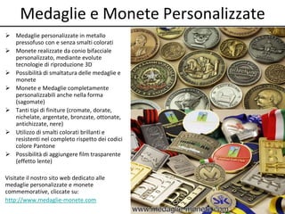 Medaglie e Monete Personalizzate 
 Medaglie personalizzate in metallo 
pressofuso con e senza smalti colorati 
 Monete realizzate da conio bifacciale 
personalizzato, mediante evolute 
tecnologie di riproduzione 3D 
 Possibilità di smaltatura delle medaglie e 
monete 
 Monete e Medaglie completamente 
personalizzabili anche nella forma 
(sagomate) 
 Tanti tipi di finiture (cromate, dorate, 
nichelate, argentate, bronzate, ottonate, 
antichizzate, nere) 
 Utilizzo di smalti colorati brillanti e 
resistenti nel completo rispetto dei codici 
colore Pantone 
 Possibilità di aggiungere film trasparente 
(effetto lente) 
Visitate il nostro sito web dedicato alle 
medaglie personalizzate e monete 
commemorative, cliccate su: 
http://www.medaglie-monete.com 
 