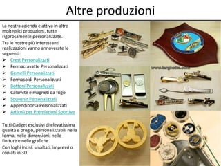 Altre produzioni 
La nostra azienda è attiva in altre 
molteplici produzioni, tutte 
rigorosamente personalizzate. 
Tra le nostre più interessanti 
realizzazioni vanno annoverate le 
seguenti: 
 Crest Personalizzati 
 Fermacravatte Personalizzati 
 Gemelli Personalizzati 
 Fermasoldi Personalizzati 
 Bottoni Personalizzati 
 Calamite e magneti da frigo 
 Souvenir Personalizzati 
 Appendiborsa Personalizzati 
 Articoli per Premiazioni Sportive 
Tutti Gadget esclusivi di elevatissima 
qualità e pregio, personalizzabili nella 
forma, nelle dimensioni, nelle 
finiture e nelle grafiche. 
Con loghi incisi, smaltati, impressi o 
coniati in 3D. 
 