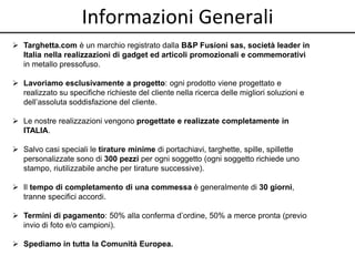 Informazioni Generali 
 Targhetta.com è un marchio registrato dalla B&P Fusioni sas, società leader in 
Italia nella realizzazioni di gadget ed articoli promozionali e commemorativi 
in metallo pressofuso. 
 Lavoriamo esclusivamente a progetto: ogni prodotto viene progettato e 
realizzato su specifiche richieste del cliente nella ricerca delle migliori soluzioni e 
dell’assoluta soddisfazione del cliente. 
 Le nostre realizzazioni vengono progettate e realizzate completamente in 
ITALIA. 
 Salvo casi speciali le tirature minime di portachiavi, targhette, spille, spillette 
personalizzate sono di 300 pezzi per ogni soggetto (ogni soggetto richiede uno 
stampo, riutilizzabile anche per tirature successive). 
 Il tempo di completamento di una commessa è generalmente di 30 giorni, 
tranne specifici accordi. 
 Termini di pagamento: 50% alla conferma d’ordine, 50% a merce pronta (previo 
invio di foto e/o campioni). 
 Spediamo in tutta la Comunità Europea. 
 
