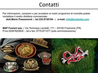 Contatti 
Per informazioni, campioni o per accedere ai nostri programmi di rivendita potete 
contattare il nostro direttore commerciale: 
dott.Mario Passamonti :: tel.335.5730104 :: e-mail: info@targhetta.com 
B&P Fusioni sas :: Via Tommaso Landolfi, 171 :: 03100 Frosinone (FR) 
P.Iva 02067620605 :: tel e fax: 0775.871277 (solo amministrazione) 
