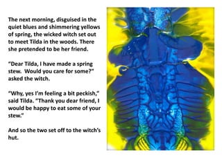 The next morning, disguised in the
quiet blues and shimmering yellows
of spring, the wicked witch set out
to meet Tilda in the woods. There
she pretended to be her friend.
“Dear Tilda, I have made a spring
stew. Would you care for some?”
asked the witch.
“Why, yes I’m feeling a bit peckish,”
said Tilda. “Thank you dear friend, I
would be happy to eat some of your
stew.”
And so the two set off to the witch’s
hut.
 