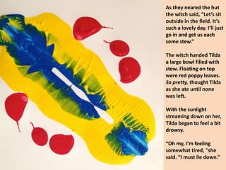 As they neared the hut
the witch said, “Let’s sit
outside in the field. It’s
such a lovely day. I’ll just
go in and get us each
some stew.”
The witch handed Tilda
a large bowl filled with
stew. Floating on top
were red poppy leaves.
So pretty, thought Tilda
as she ate until none
was left.
With the sunlight
streaming down on her,
Tilda began to feel a bit
drowsy.
“Oh my, I’m feeling
somewhat tired, "she
said. “I must lie down.”
 