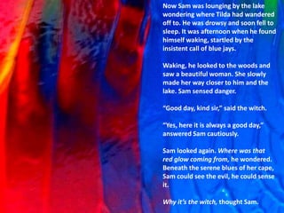 Now Sam was lounging by the lake
wondering where Tilda had wandered
off to. He was drowsy and soon fell to
sleep. It was afternoon when he found
himself waking, startled by the
insistent call of blue jays.
Waking, he looked to the woods and
saw a beautiful woman. She slowly
made her way closer to him and the
lake. Sam sensed danger.
“Good day, kind sir,” said the witch.
“Yes, here it is always a good day,”
answered Sam cautiously.
Sam looked again. Where was that
red glow coming from, he wondered.
Beneath the serene blues of her cape,
Sam could see the evil, he could sense
it.
Why it’s the witch, thought Sam.
 