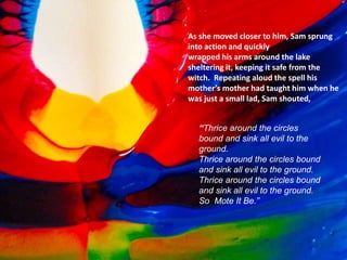 Think About Story Structure As You
Viewed Your Images
• So (Resolution)
As she moved closer to him, Sam sprung
into action and quickly
wrapped his arms around the lake
sheltering it, keeping it safe from the
witch. Repeating aloud the spell his
mother’s mother had taught him when he
was just a small lad, Sam shouted,
“Thrice around the circles
bound and sink all evil to the
ground.
Thrice around the circles bound
and sink all evil to the ground.
Thrice around the circles bound
and sink all evil to the ground.
So Mote It Be.”
 