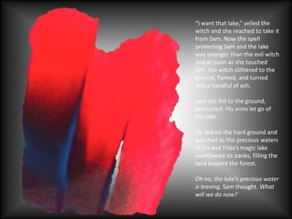 “I want that lake,” yelled the
witch and she reached to take it
from Sam. Now the spell
protecting Sam and the lake
was stronger than the evil witch
and as soon as she touched
him, the witch slithered to the
ground, flamed, and turned
into a handful of ash.
Sam too fell to the ground,
exhausted. His arms let go of
the lake.
He laid on the hard ground and
watched as the precious waters
of his and Tilda’s magic lake
overflowed its banks, filling the
land beyond the forest.
Oh no, the lake’s precious water
is leaving, Sam thought. What
will we do now?
 