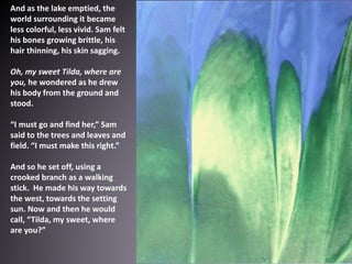 And as the lake emptied, the
world surrounding it became
less colorful, less vivid. Sam felt
his bones growing brittle, his
hair thinning, his skin sagging.
Oh, my sweet Tilda, where are
you, he wondered as he drew
his body from the ground and
stood.
“I must go and find her,” Sam
said to the trees and leaves and
field. “I must make this right.”
And so he set off, using a
crooked branch as a walking
stick. He made his way towards
the west, towards the setting
sun. Now and then he would
call, “Tilda, my sweet, where
are you?”
 