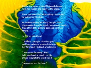Slowly, the water revived Tilda and slipping
from her cocoon she swam to the shore.
There she spied Sam approaching. Seeing her,
he quickened his steps.
He looks so thirsty, so worn, thought Tilda.
Lifting water from the lake in her cupped hands,
Tilda offered the drink to Sam and he drank
deeply.
He felt his heart heal.
“Oh Tilda, I thought I had lost you,”
said Sam, wiping a greying hair from
her forehead. His touch was tender.
“I was never far away,” Tilda
told him, leaning heavily on his
arm as they left the lake behind.
“I was never too far, Sam.”
 