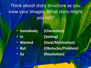 Think about story structure as you
view your images. What story might
you tell?
• Somebody (Characters)
• In (Setting)
• Wanted (Goal/Motivation)
• But (Obstacles/Problem)
• So (Resolution)
 