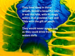 They lived deep in these
woods, beside a beautiful lake.
It was this lake, with its magic
waters that provided Sam and
Tilda with the gift of youth.
They would never age so long
as they could drink from the
waters daily.
 