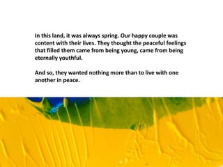 In this land, it was always spring. Our happy couple was
content with their lives. They thought the peaceful feelings
that filled them came from being young, came from being
eternally youthful.
And so, they wanted nothing more than to live with one
another in peace.
 