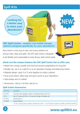 Spill Kits 
SPC Spill Centre - modular and mobile storage 
cabinets designed specifically for your absorbents! 
www.spillkit.eu 
Looking for 
a better way 
to store your 
absorbents? 
Now there’s a new way to store and access sorbents for 
all your leaks, drips and spills. The SPC Spill Centre is designed 
to be flexible and customizable to meet all your spill control needs. 
Check out the unique features the SPC Spill Centre has to offer you: 
• Made from strong, durable and chemical resistant polyethylene for long life! 
• Double use: use it as a spill kit or as an absorbent storage and dispensing station. 
• Modular design: stack 2 or 3 units together to make a cabinet. 
• Dual access doors: allow easy and quick access to your absorbents. 
• Add wheels and it’s mobile! 
• Dimensions: 126 (L) x 53 (W) x 66 (H) cm 
Spill Centre Accessories 
Part No. 
SC-ACC 
SC-4 
SC-D15 
SC-D40 
Contents 
Accessory Pack (goggles, gloves and disposal bags with ties)* 
Set of 5 castors (Ø 7cm) - for use with single or double unit 
Dowel (43cm)† 
Dowel (106cm) 
*SC-ACC Accessory Pack included in all filled Spill Centres †SC-D15 Dowel included in SCO-PRU, SCA-PRU & SCH-PRU 
2 
NEW 
 