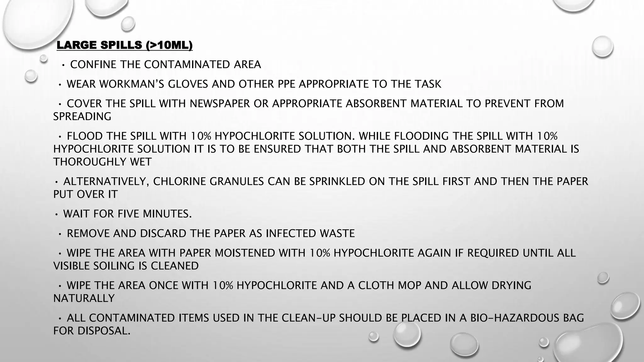 LARGE SPILLS (>10ML)
• CONFINE THE CONTAMINATED AREA
• WEAR WORKMAN’S GLOVES AND OTHER PPE APPROPRIATE TO THE TASK
• COVER THE SPILL WITH NEWSPAPER OR APPROPRIATE ABSORBENT MATERIAL TO PREVENT FROM
SPREADING
• FLOOD THE SPILL WITH 10% HYPOCHLORITE SOLUTION. WHILE FLOODING THE SPILL WITH 10%
HYPOCHLORITE SOLUTION IT IS TO BE ENSURED THAT BOTH THE SPILL AND ABSORBENT MATERIAL IS
THOROUGHLY WET
• ALTERNATIVELY, CHLORINE GRANULES CAN BE SPRINKLED ON THE SPILL FIRST AND THEN THE PAPER
PUT OVER IT
• WAIT FOR FIVE MINUTES.
• REMOVE AND DISCARD THE PAPER AS INFECTED WASTE
• WIPE THE AREA WITH PAPER MOISTENED WITH 10% HYPOCHLORITE AGAIN IF REQUIRED UNTIL ALL
VISIBLE SOILING IS CLEANED
• WIPE THE AREA ONCE WITH 10% HYPOCHLORITE AND A CLOTH MOP AND ALLOW DRYING
NATURALLY
• ALL CONTAMINATED ITEMS USED IN THE CLEAN-UP SHOULD BE PLACED IN A BIO-HAZARDOUS BAG
FOR DISPOSAL.
 