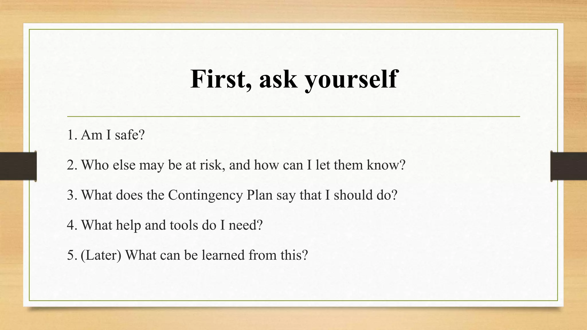 First, ask yourself
1. Am I safe?
2. Who else may be at risk, and how can I let them know?
3. What does the Contingency Plan say that I should do?
4. What help and tools do I need?
5. (Later) What can be learned from this?