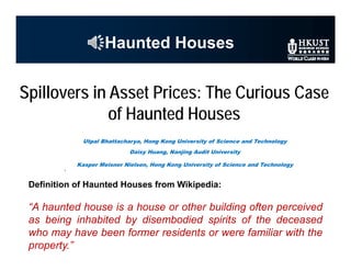 Haunted Houses
Definition of Haunted Houses from Wikipedia:
“A haunted house is a house or other building often perceived
as being inhabited by disembodied spirits of the deceased
who may have been former residents or were familiar with the
property.”
Spillovers in Asset Prices: The Curious Case
of Haunted Houses
Utpal Bhattacharya, Hong Kong University of Science and Technology
Daisy Huang, Nanjing Audit University
Kasper Meisner Nielsen, Hong Kong University of Science and Technology
 