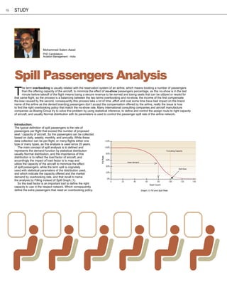 16   study




                           Mohammed Salem Awad
                           PhD Candidature
                           Aviation Management - India




     Spill Passengers Analysis
     T
            he term overbooking is usually related with the reservation system of an airline, which means booking a number of passengers
            than the offering capacity of the aircraft, to minimize the effect of no-show passengers percentage, as this no-show is in the last
            minute before takeoff of the flight means losing a secure revenue to be earned and losing seats that can be utilized or resold for
     that same flight, so the process is a balancing between the two terms overbooking and no-show, the income of the first compensate
     the lose caused by the second, consequently this process take a lot of time ,effort and cost some time have bad impact on the brand
     name of the airline as the denied boarding passengers don’t accept the compensation offered by the airline, really the issue is how
     to find the right overbooking policy that match the no-show rate. Many international consulting companies and aircraft manufacture
     companies as Boeing Group try to solve this problem by using statistical inference, to define and control the assign route to right capacity
     of aircraft, and usually Normal distribution with its parameters is used to control the passenger spill rate of the airline network.


     Introduction:
     The typical definition of spill passengers is the rate of
     passengers per flight that exceed the number of proposed
     seat / capacity of aircraft. So the passengers can be collected
     based on daily, weekly, monthly, and annually. While these
     data collection can be per flight, or many flights either one                    120%
     type or many types, as this analysis is used since 20 years.
        The main concept of spill analysis is to defined and                          100%
     represents the demand function by statistical distribution                                                                                Truncating Capacity
     usually Normal distribution, and the importance of this                          80%
     distribution is to reflect the load factor of aircraft, and
                                                                          Fill Rate




     accordingly the impact of load factor is to map and                              60%
                                                                                                      mean demand
     utilize the capacity of the aircraft to minimize the effect
     of spill passengers, while the term spill is cognately                           40%
                                                                                                                                                             Spill Area
     used with statistical parameters of the distribution used,
                                                                                      20%
     and which indicate the capacity offered and the market
     demand by overbooking rate, and that recall to name
                                                                                       0%
     the analysis by Filling instead of Spill Graph (1).                                     0   20        40            60          80             100        120        140
        So the load factor is an important tool to define the right                                                           Seat Count
     capacity to use in the respect network. Which consequently
     define the extra passengers that need an overbooking policy.                                                   Graph (1) Fill and Spill Rate
 